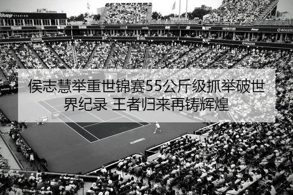 侯志慧举重世锦赛55公斤级抓举破世界纪录 王者归来再铸辉煌